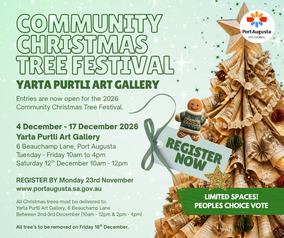 Community Christmas Tree Festival, Yarta Purtli Art Gallery. Entries are now open for the 2026 Community Christmas Tree Festival. 4 December - 17 December 2026, Yarta Purtli Art Gallery. 6 Beauchamp Lane, Port Augusta. Tuesday - Friday 10am to 4pm. Saturday 12th December 10am-12pm. Register by Monday 23rd November www.portaugusta.sa.gov.au All Christmas trees must be delivered to Yarta Purtli Art Gallery, 6 Beauchamp Lane between 2nd-3rd December (10am-12pm & 2pm-4pm). All trees to be removed on Friday 18th December. Limited Spaces! Peoples Choice Vote!